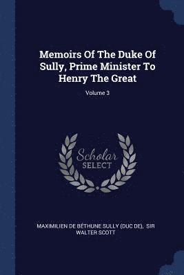 Memoirs Of The Duke Of Sully, Prime Minister To Henry The Great; Volume 3 1