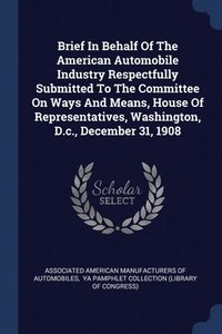 bokomslag Brief In Behalf Of The American Automobile Industry Respectfully Submitted To The Committee On Ways And Means, House Of Representatives, Washington, D.c., December 31, 1908