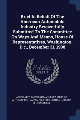 Brief In Behalf Of The American Automobile Industry Respectfully Submitted To The Committee On Ways And Means, House Of Representatives, Washington, D.c., December 31, 1908 1