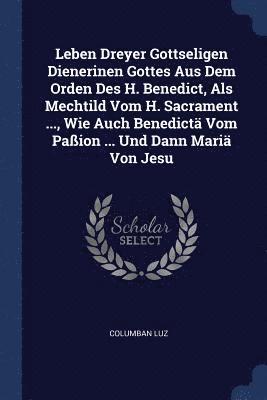 bokomslag Leben Dreyer Gottseligen Dienerinen Gottes Aus Dem Orden Des H. Benedict, Als Mechtild Vom H. Sacrament ..., Wie Auch Benedictä Vom Paßion ... Und Dann Mariä Von Jesu