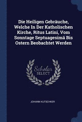bokomslag Die Heiligen Gebräuche, Welche In Der Katholischen Kirche, Ritus Latini, Vom Sonntage Septuagesimä Bis Ostern Beobachtet Werden