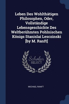 Leben Des Wohlthtigen Philosophen, Oder, Vollstndige Lebensgeschichte Des Weltberhmten Pohlnischen Knigs Stanislai Lesczinski [by M. Ranft] 1