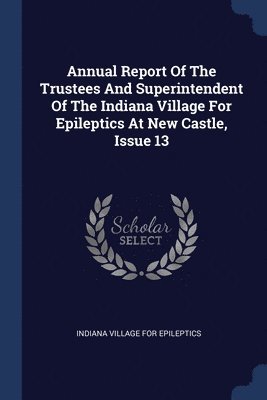 Annual Report Of The Trustees And Superintendent Of The Indiana Village For Epileptics At New Castle, Issue 13 1