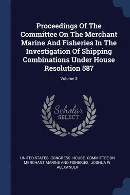 Proceedings Of The Committee On The Merchant Marine And Fisheries In The Investigation Of Shipping Combinations Under House Resolution 587; Volume 3 1