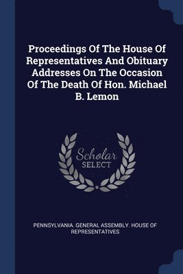 Proceedings Of The House Of Representatives And Obituary Addresses On The Occasion Of The Death Of Hon. Michael B. Lemon 1