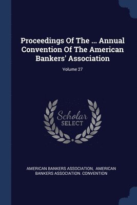 Proceedings Of The ... Annual Convention Of The American Bankers' Association; Volume 27 1