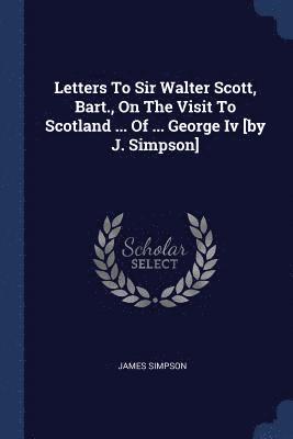 Letters To Sir Walter Scott, Bart., On The Visit To Scotland ... Of ... George Iv [by J. Simpson] 1