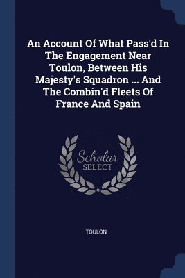 An Account Of What Pass'd In The Engagement Near Toulon, Between His Majesty's Squadron ... And The Combin'd Fleets Of France And Spain 1