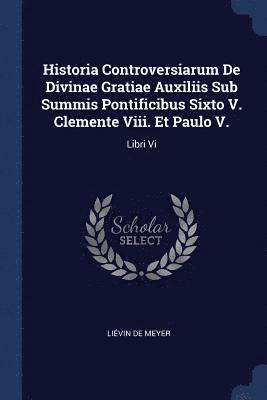 Historia Controversiarum De Divinae Gratiae Auxiliis Sub Summis Pontificibus Sixto V. Clemente Viii. Et Paulo V. 1