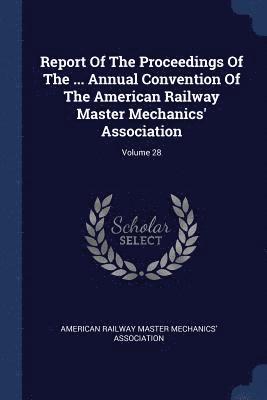 Report Of The Proceedings Of The ... Annual Convention Of The American Railway Master Mechanics' Association; Volume 28 1