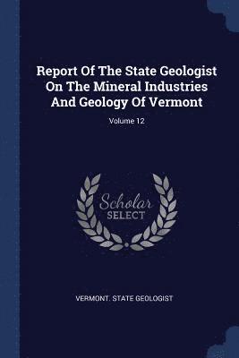 Report Of The State Geologist On The Mineral Industries And Geology Of Vermont; Volume 12 1