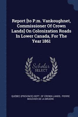 Report [to P.m. Vankoughnet, Commissioner Of Crown Lands] On Colonization Roads In Lower Canada, For The Year 1861 1