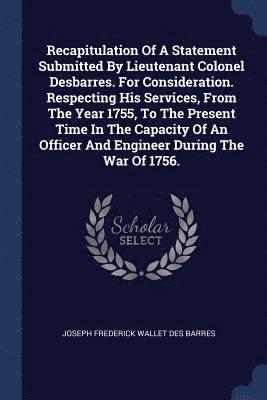 Recapitulation Of A Statement Submitted By Lieutenant Colonel Desbarres. For Consideration. Respecting His Services, From The Year 1755, To The Present Time In The Capacity Of An Officer And Engineer 1