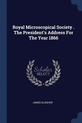 Royal Microscopical Society . The President's Address For The Year 1866 1
