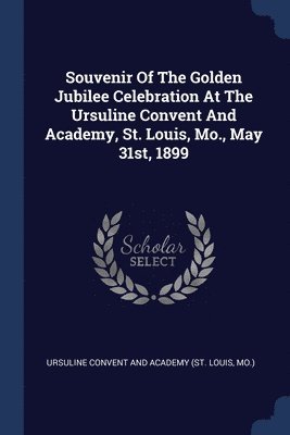 bokomslag Souvenir Of The Golden Jubilee Celebration At The Ursuline Convent And Academy, St. Louis, Mo., May 31st, 1899