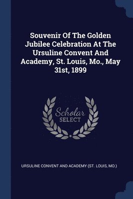 Souvenir Of The Golden Jubilee Celebration At The Ursuline Convent And Academy, St. Louis, Mo., May 31st, 1899 1