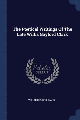 The Poetical Writings Of The Late Willis Gaylord Clark 1
