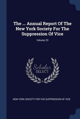 The ... Annual Report Of The New York Society For The Suppression Of Vice; Volume 23 1