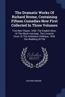 The Dramatic Works Of Richard Brome, Containing Fifteen Comedies Now First Collected In Three Volumes 1