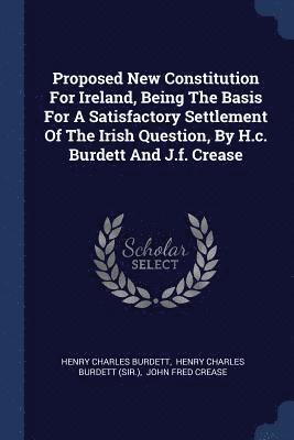 Proposed New Constitution For Ireland, Being The Basis For A Satisfactory Settlement Of The Irish Question, By H.c. Burdett And J.f. Crease 1