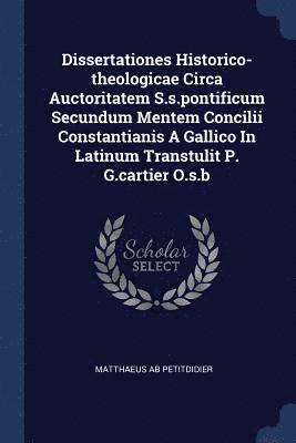 Dissertationes Historico-theologicae Circa Auctoritatem S.s.pontificum Secundum Mentem Concilii Constantianis A Gallico In Latinum Transtulit P. G.cartier O.s.b 1