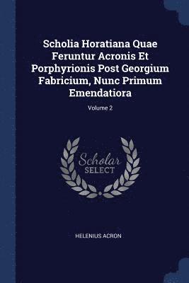 Scholia Horatiana Quae Feruntur Acronis Et Porphyrionis Post Georgium Fabricium, Nunc Primum Emendatiora; Volume 2 1