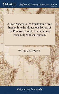 A Free Answer to Dr. Middleton's Free Inquiry Into the Miraculous Powers of the Primitive Church. In a Letter to a Friend. By William Dodwell, 1