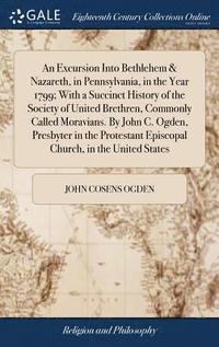 bokomslag An Excursion Into Bethlehem & Nazareth, in Pennsylvania, in the Year 1799; With a Succinct History of the Society of United Brethren, Commonly Called Moravians. By John C. Ogden, Presbyter in the