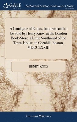 A Catalogue of Books, Imported and to be Sold by Henry Knox, at the London Book-Store, a Little Southward of the Town-House, in Cornhill, Boston, MDCCLXXIII 1