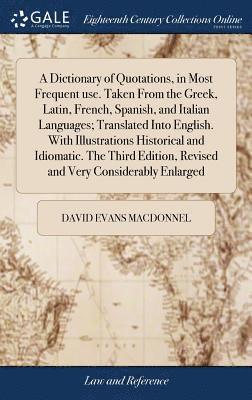 A Dictionary of Quotations, in Most Frequent use. Taken From the Greek, Latin, French, Spanish, and Italian Languages; Translated Into English. With Illustrations Historical and Idiomatic. The Third 1