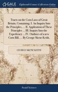 bokomslag Tracts on the Corn Laws of Great Britain, Containing, I. An Inquiry Into the Principles, ... II. Application of These Principles ... III. Inquiry Into the Expediency ... IV. Outlines of a new Corn