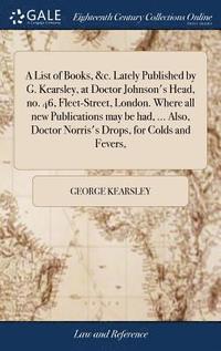 bokomslag A List of Books, &c. Lately Published by G. Kearsley, at Doctor Johnson's Head, no. 46, Fleet-Street, London. Where all new Publications may be had, ... Also, Doctor Norris's Drops, for Colds and