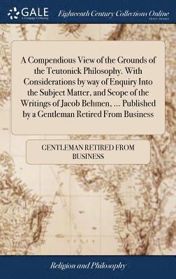 A Compendious View of the Grounds of the Teutonick Philosophy. With Considerations by way of Enquiry Into the Subject Matter, and Scope of the Writings of Jacob Behmen, ... Published by a Gentleman 1