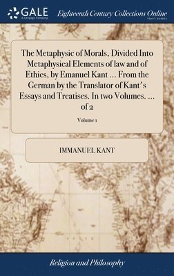 The Metaphysic of Morals, Divided Into Metaphysical Elements of law and of Ethics, by Emanuel Kant ... From the German by the Translator of Kant's Essays and Treatises. In two Volumes. ... of 2; 1