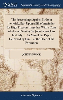 Proceedings Against Sir John Fenwick, Bar. Upon a Bill of Attainder for High Treason. Together With a Copy of a Letter Sent by Sir John Fenwick to his Lady, ... As Also of the Paper Delivered by him ... at the Place of his Execution