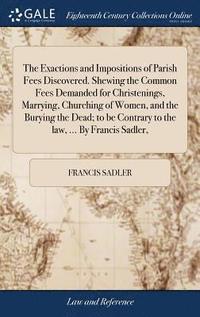 bokomslag The Exactions and Impositions of Parish Fees Discovered. Shewing the Common Fees Demanded for Christenings, Marrying, Churching of Women, and the Burying the Dead; to be Contrary to the law, ... By