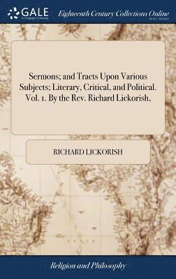 Sermons; and Tracts Upon Various Subjects; Literary, Critical, and Political. Vol. 1. By the Rev. Richard Lickorish, 1