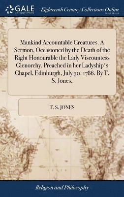 Mankind Accountable Creatures. A Sermon, Occasioned by the Death of the Right Honourable the Lady Viscountess Glenorchy. Preached in her Ladyship's Chapel, Edinburgh, July 30. 1786. By T. S. Jones, 1
