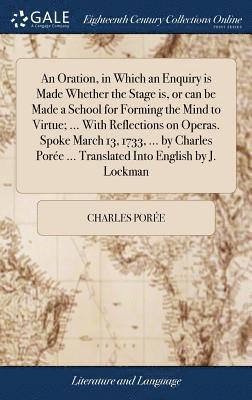 An Oration, in Which an Enquiry is Made Whether the Stage is, or can be Made a School for Forming the Mind to Virtue; ... With Reflections on Operas. Spoke March 13, 1733, ... by Charles Pore ... 1