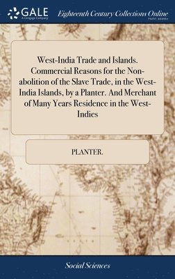 West-India Trade and Islands. Commercial Reasons for the Non-abolition of the Slave Trade, in the West-India Islands, by a Planter. And Merchant of Many Years Residence in the West-Indies 1