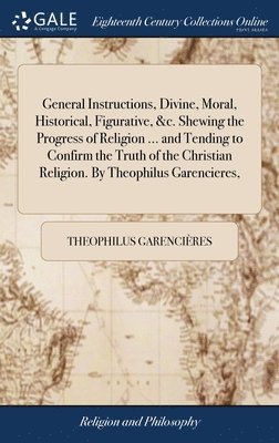 bokomslag General Instructions, Divine, Moral, Historical, Figurative, &c. Shewing the Progress of Religion ... and Tending to Confirm the Truth of the Christian Religion. By Theophilus Garencieres,