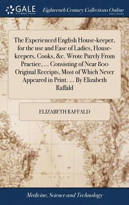 The Experienced English House-keeper, for the use and Ease of Ladies, House-keepers, Cooks, &c. Wrote Purely From Practice, ... Consisting of Near 800 Original Receipts, Most of Which Never Appeared 1