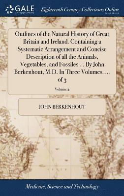 Outlines of the Natural History of Great Britain and Ireland. Containing a Systematic Arrangement and Concise Description of all the Animals, Vegetables, and Fossiles ... By John Berkenhout, M.D. In 1