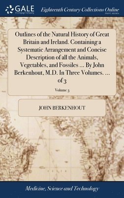 Outlines of the Natural History of Great Britain and Ireland. Containing a Systematic Arrangement and Concise Description of all the Animals, Vegetables, and Fossiles ... By John Berkenhout, M.D. In 1