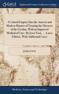 bokomslag A Critical Enquiry Into the Ancient and Modern Manner of Treating the Diseases of the Urethra, With an Improved Method of Cure. By Jesse Foot, ... A new Edition, With Additional Cases