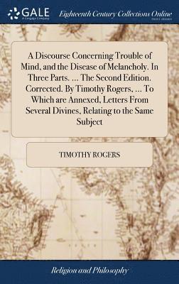 Discourse Concerning Trouble of Mind, and the Disease of Melancholy. In Three Parts. ... The Second Edition. Corrected. By Timothy Rogers, ... To Which are Annexed, Letters From Several Divines, Relating to the Same Subject