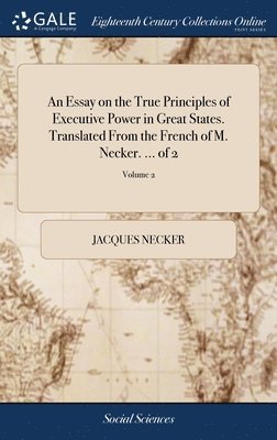 An Essay on the True Principles of Executive Power in Great States. Translated From the French of M. Necker. ... of 2; Volume 2 1