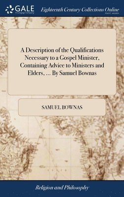 A Description of the Qualifications Necessary to a Gospel Minister, Containing Advice to Ministers and Elders, ... By Samuel Bownas 1