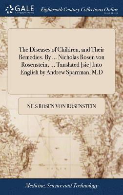 The Diseases of Children, and Their Remedies. By ... Nicholas Rosen von Rosenstein, ... Tanslated [sic] Into English by Andrew Sparrman, M.D 1