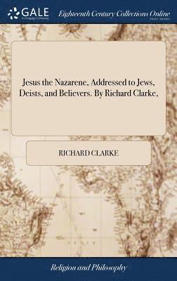 Jesus the Nazarene, Addressed to Jews, Deists, and Believers. By Richard Clarke, 1